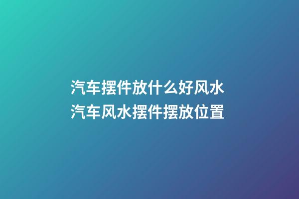 汽车摆件放什么好风水 汽车风水摆件摆放位置